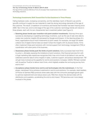 FOR ENTERPRISE ARCHITECTURE PROFESSIONALS
The Top 10 Technology Trends To Watch: 2016 To 2018
September 8, 2015
© 2015 Forrester Research, Inc. Unauthorized copying or distributing is a violation of copyright law.
Citations@forrester.com or +1 866-367-7378
3
The Age Of The Customer Will Drive Firms To Increase Their Investments In End-To-End
Technology Solutions
Technology Investments Shift Toward End-To-End Solutions In Three Phases
Falling hardware costs, increasing connectivity, and the relentless march of Moore’s Law and its
spinoffs continue to supply the raw materials to meet the strong technology demands of the age of
the customer. The result: a maelstrom of inventions and trends that Forrester has been tracking since
2009.4
But in this new, end-to-end stage of the age of the customer, technology trends will mature in
three phases, each with its own characteristic tech investment pattern (see Figure 2):
›› Dawning phase trends spur invention-rich point solution investments. Visionary firms spur
success by developing or exploiting technology inventions, such as the use of web click data to
create new customer insights (CI) pioneered by Google and Amazon. In the dawning phase of a
trend, organizations focus most investments on point needs: For example, one large US retailer
collects lots of digital channel data but doesn’t share the insights with its physical stores. Firms
often implement these point solutions with minimal support from technology management (TM) or
coordination with other parts of the business.
›› Awareness phase trends push the limits of point solutions. Early successes lead more firms
to jump in, ultimately exposing the limitations of point solutions. One financial services firm with
a huge marketing data warehouse recognizes that it has a lot of work to do before it can use the
collected customer data to drive insights in sales, customer support, and product development. TM
will get more involved as the appetite for end-to-end solutions increases: USAA’s TM team worked
with its partner TrueCar to deliver Auto Circle, which digitally enables the car-buying journey from
end to end.5
›› Acceptance phase trends force end-to-end technologies into the mainstream. In the final
phase, mainstream firms embrace investments in end-to-end solutions. For example, retail resellers
of Proctor & Gamble (P&G) products share sales data with the consumer packaged goods giant
to optimize replenishment and reduce stock-outs; P&G then shares this demand data with its
distributors and suppliers, accelerating the end-to-end impact. TM becomes even more deeply
involved in this phase.
 