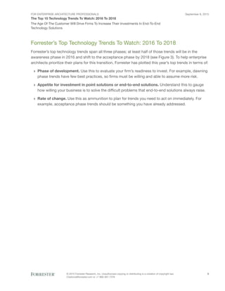 FOR ENTERPRISE ARCHITECTURE PROFESSIONALS
The Top 10 Technology Trends To Watch: 2016 To 2018
September 8, 2015
© 2015 Forrester Research, Inc. Unauthorized copying or distributing is a violation of copyright law.
Citations@forrester.com or +1 866-367-7378
5
The Age Of The Customer Will Drive Firms To Increase Their Investments In End-To-End
Technology Solutions
Forrester’s Top Technology Trends To Watch: 2016 To 2018
Forrester’s top technology trends span all three phases; at least half of those trends will be in the
awareness phase in 2016 and shift to the acceptance phase by 2018 (see Figure 3). To help enterprise
architects prioritize their plans for this transition, Forrester has plotted this year’s top trends in terms of:
›› Phase of development. Use this to evaluate your firm’s readiness to invest. For example, dawning
phase trends have few best practices, so firms must be willing and able to assume more risk.
›› Appetite for investment in point solutions or end-to-end solutions. Understand this to gauge
how willing your business is to solve the difficult problems that end-to-end solutions always raise.
›› Rate of change. Use this as ammunition to plan for trends you need to act on immediately. For
example, acceptance phase trends should be something you have already addressed.
 