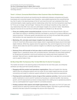 FOR ENTERPRISE ARCHITECTURE PROFESSIONALS
The Top 10 Technology Trends To Watch: 2016 To 2018
September 8, 2015
© 2015 Forrester Research, Inc. Unauthorized copying or distributing is a violation of copyright law.
Citations@forrester.com or +1 866-367-7378
8
The Age Of The Customer Will Drive Firms To Increase Their Investments In End-To-End
Technology Solutions
Trend 1: A Smart, Connected World Delivers New Customer Value And Relationships
Sensor-enabled smart products are transforming the relationship between companies and buyers;
businesses and consumers expect more interactive, value-added experiences from everything they
buy. But it’s early in the dawning phase of the IoT, and most firms don’t yet understand that smart
connected objects create ongoing customer relationships rather than one-time transactions (see Figure
5).6
Firms can no longer “sell and forget.” Visionary firms will disrupt industries as they create two-
way relationships that offer more value and yield deeper insights into customer needs. Tesla Motors
regularly improves CX via over-the-air software updates to its Model S car. We see that:
›› Firms are creating smart connected products. Industrial firms like General Electric (GE) and
John Deere are making or retrofitting machinery and assets to use the IoT to improve efficiency and
reduce downtime.7
Consumer goods manufacturers such as Crock-Pot and Nest offer products
that transform the user experience with convenience and service.8
›› Marketing, CX, and sales seek deeper insights from device data. Early in the dawning phase
of the IoT, most front-office execs remain deeply mired in organizational issues around more basic
digital initiatives. While they vaguely sense the opportunity, they cannot imagine how to turn high-
velocity device data into real-time customer insights in an effective way throughout the customer
life cycle.
›› Visionary firms will innovate to find new value in end-to-end IoT solutions. IoT projects can get
bogged down in operational issues with connected devices. Visionaries will solve these problems
by recognizing the potential in end-to-end solutions and making well-timed investments. For
example, Tesla will have a valuable digital asset when it learns how to use data from connected
cars to upsell at trade-in time.
EA Must Help With The Business Plan To Deal With End-To-End IoT Complexity
The market will remain in the dawning phase of this trend for the next three years, but enterprise
architects can help push their business ahead by:
›› Engaging with the product and operations organizations. Data and insights from devices
need to flow into enterprise systems and vice versa. EA can create insights services and add
connectivity and insight to customer support software to meet rising customer expectations.
›› Framing end-to-end benefits in terms of age-of-the-customer priorities. Help business leaders
justify investments in end-to-end IoT solutions by focusing on customer benefits. Use revenue,
growth, and CX improvements as levers to keep projects from stalling due to operational problems
such as unanticipated tech support needs for connected products.
›› Finding customer data capture and insight opportunities. Take apart your firm’s IoT plans and
identify points for capturing customer data and inserting insights. Use these to guide technology
decisions that take customer knowledge into account and improve CX.
 