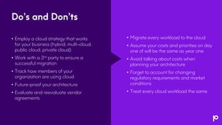 Do’s and Don’ts
• Employ a cloud strategy that works
for your business (hybrid, multi-cloud,
public cloud, private cloud)
• Work with a 3rd party to ensure a
successful migration
• Track how members of your
organization are using cloud
• Future-proof your architecture
• Evaluate and reevaluate vendor
agreements
• Migrate every workload to the cloud
• Assume your costs and priorities on day
one of will be the same as year one
• Avoid talking about costs when
planning your architecture
• Forget to account for changing
regulatory requirements and market
conditions
• Treat every cloud workload the same
 