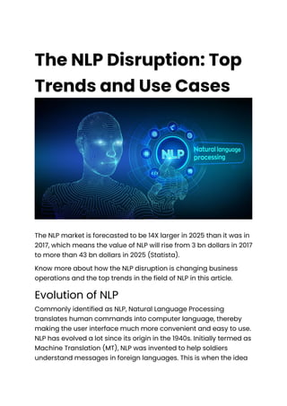 The NLP Disruption: Top
Trends and Use Cases
The NLP market is forecasted to be 14X larger in 2025 than it was in
2017, which means the value of NLP will rise from 3 bn dollars in 2017
to more than 43 bn dollars in 2025 (Statista).
Know more about how the NLP disruption is changing business
operations and the top trends in the field of NLP in this article.
Evolution of NLP
Commonly identified as NLP, Natural Language Processing
translates human commands into computer language, thereby
making the user interface much more convenient and easy to use.
NLP has evolved a lot since its origin in the 1940s. Initially termed as
Machine Translation (MT), NLP was invented to help soldiers
understand messages in foreign languages. This is when the idea
 