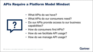 18 © 2020 Gartner, Inc. and/or its affiliates. All rights reserved. Gartner is a registered trademark of Gartner, Inc. and its affiliates.
APIs Require a Platform Model Mindset
• What APIs do we have?
• What APIs do our consumers need?
• Do our APIs provide access to our business
capabilities?
• How do consumers find APIs?
• How do we facilitate API usage?
• How do we manage API usage?
 