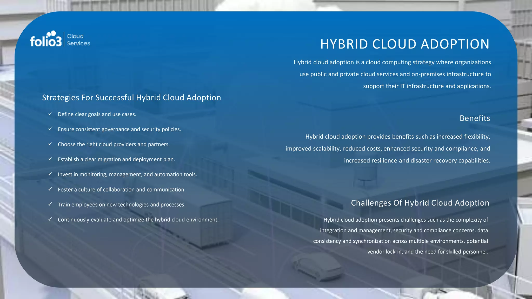 HYBRID CLOUD ADOPTION
Hybrid cloud adoption is a cloud computing strategy where organizations
use public and private cloud services and on-premises infrastructure to
support their IT infrastructure and applications.
Benefits
Hybrid cloud adoption provides benefits such as increased flexibility,
improved scalability, reduced costs, enhanced security and compliance, and
increased resilience and disaster recovery capabilities.
Challenges Of Hybrid Cloud Adoption
Hybrid cloud adoption presents challenges such as the complexity of
integration and management, security and compliance concerns, data
consistency and synchronization across multiple environments, potential
vendor lock-in, and the need for skilled personnel.
Strategies For Successful Hybrid Cloud Adoption
 Define clear goals and use cases.
 Ensure consistent governance and security policies.
 Choose the right cloud providers and partners.
 Establish a clear migration and deployment plan.
 Invest in monitoring, management, and automation tools.
 Foster a culture of collaboration and communication.
 Train employees on new technologies and processes.
 Continuously evaluate and optimize the hybrid cloud environment.
 