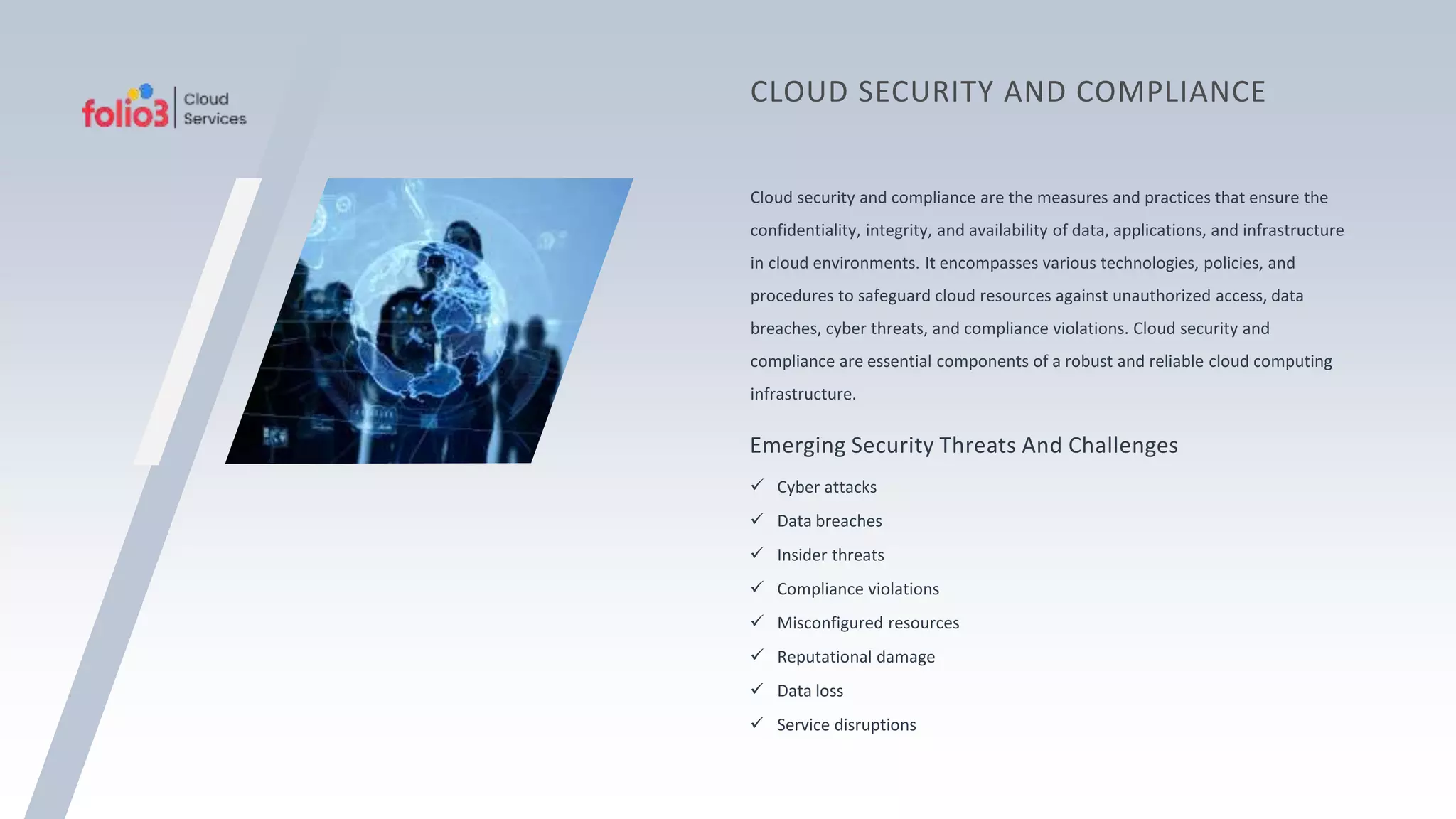 Cloud security and compliance are the measures and practices that ensure the
confidentiality, integrity, and availability of data, applications, and infrastructure
in cloud environments. It encompasses various technologies, policies, and
procedures to safeguard cloud resources against unauthorized access, data
breaches, cyber threats, and compliance violations. Cloud security and
compliance are essential components of a robust and reliable cloud computing
infrastructure.
CLOUD SECURITY AND COMPLIANCE
Emerging Security Threats And Challenges
 Cyber attacks
 Data breaches
 Insider threats
 Compliance violations
 Misconfigured resources
 Reputational damage
 Data loss
 Service disruptions
 