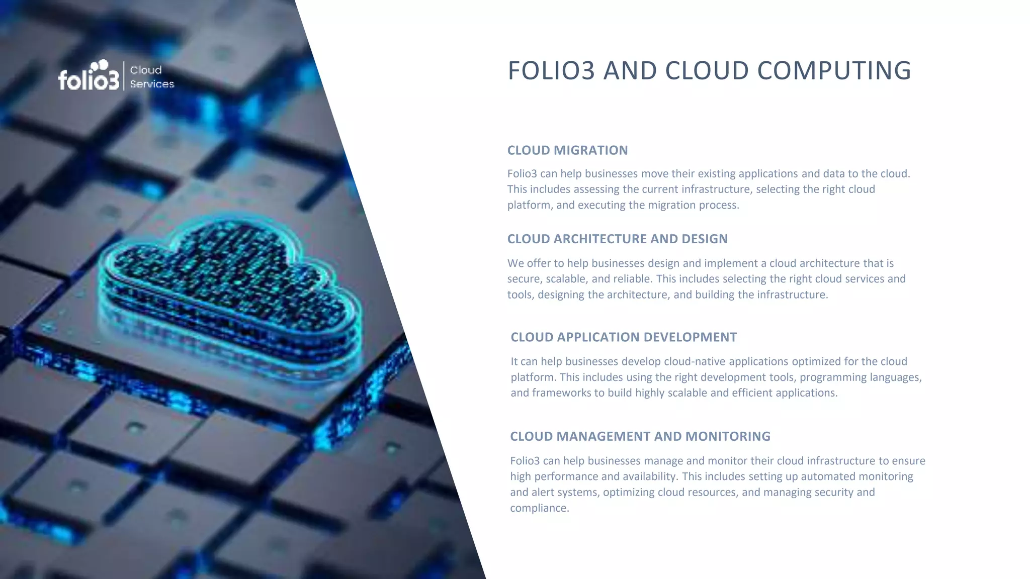 FOLIO3 AND CLOUD COMPUTING
Folio3 can help businesses move their existing applications and data to the cloud.
This includes assessing the current infrastructure, selecting the right cloud
platform, and executing the migration process.
CLOUD MIGRATION
We offer to help businesses design and implement a cloud architecture that is
secure, scalable, and reliable. This includes selecting the right cloud services and
tools, designing the architecture, and building the infrastructure.
CLOUD ARCHITECTURE AND DESIGN
Folio3 can help businesses manage and monitor their cloud infrastructure to ensure
high performance and availability. This includes setting up automated monitoring
and alert systems, optimizing cloud resources, and managing security and
compliance.
CLOUD MANAGEMENT AND MONITORING
It can help businesses develop cloud-native applications optimized for the cloud
platform. This includes using the right development tools, programming languages,
and frameworks to build highly scalable and efficient applications.
CLOUD APPLICATION DEVELOPMENT
 