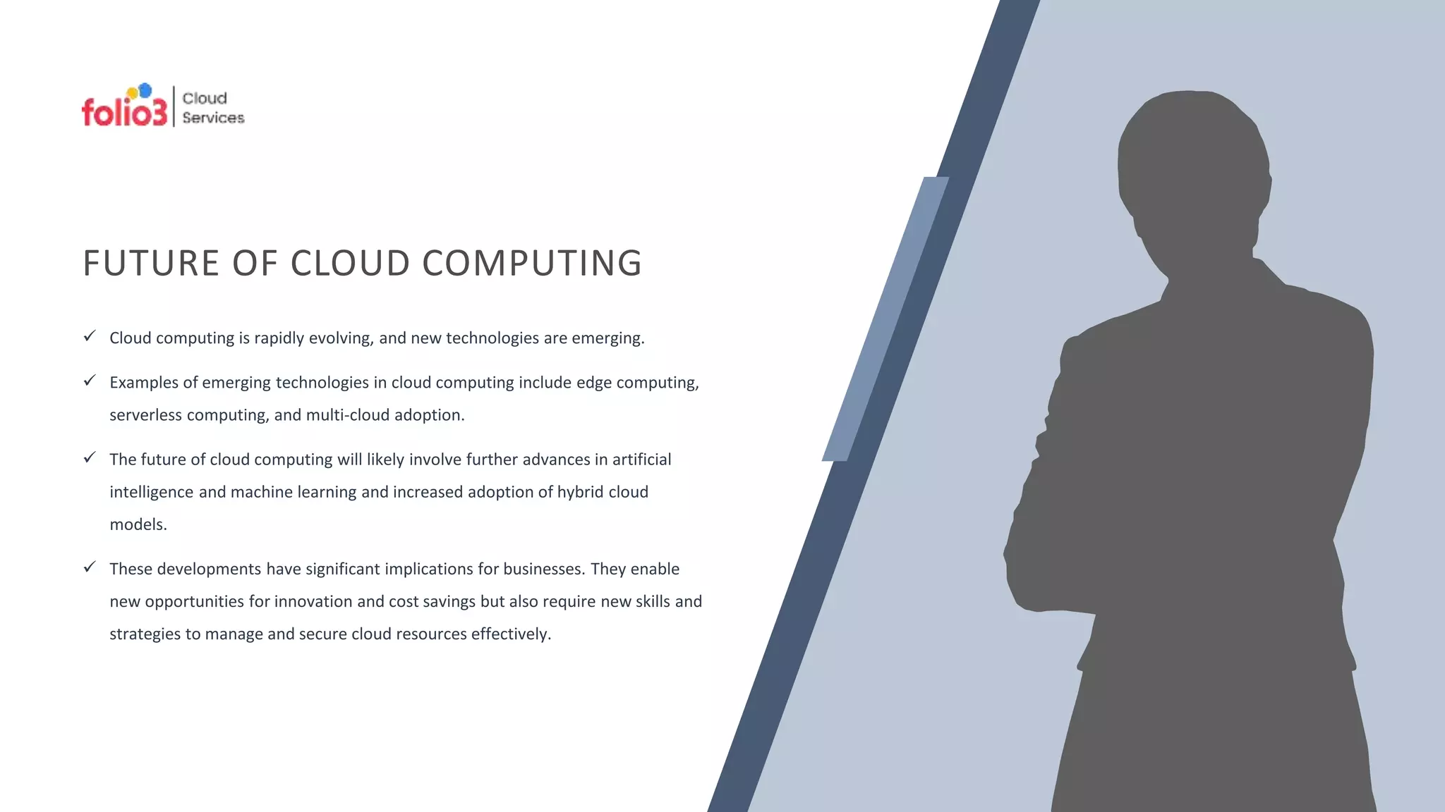 FUTURE OF CLOUD COMPUTING
 Cloud computing is rapidly evolving, and new technologies are emerging.
 Examples of emerging technologies in cloud computing include edge computing,
serverless computing, and multi-cloud adoption.
 The future of cloud computing will likely involve further advances in artificial
intelligence and machine learning and increased adoption of hybrid cloud
models.
 These developments have significant implications for businesses. They enable
new opportunities for innovation and cost savings but also require new skills and
strategies to manage and secure cloud resources effectively.
 
