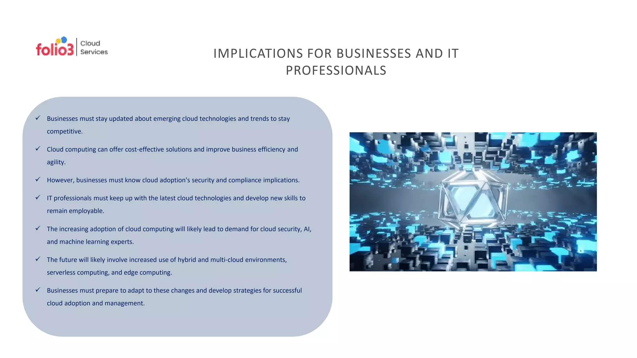 IMPLICATIONS FOR BUSINESSES AND IT
PROFESSIONALS
 Businesses must stay updated about emerging cloud technologies and trends to stay
competitive.
 Cloud computing can offer cost-effective solutions and improve business efficiency and
agility.
 However, businesses must know cloud adoption's security and compliance implications.
 IT professionals must keep up with the latest cloud technologies and develop new skills to
remain employable.
 The increasing adoption of cloud computing will likely lead to demand for cloud security, AI,
and machine learning experts.
 The future will likely involve increased use of hybrid and multi-cloud environments,
serverless computing, and edge computing.
 Businesses must prepare to adapt to these changes and develop strategies for successful
cloud adoption and management.
 