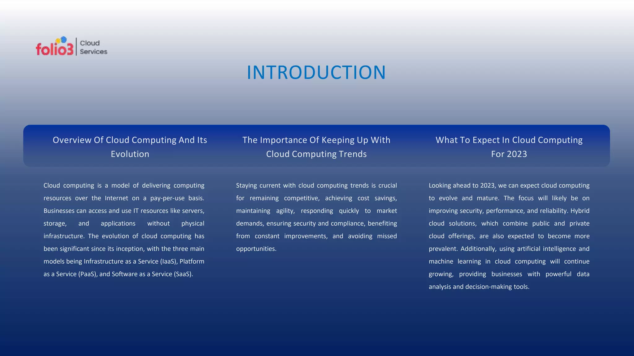 INTRODUCTION
Cloud computing is a model of delivering computing
resources over the Internet on a pay-per-use basis.
Businesses can access and use IT resources like servers,
storage, and applications without physical
infrastructure. The evolution of cloud computing has
been significant since its inception, with the three main
models being Infrastructure as a Service (IaaS), Platform
as a Service (PaaS), and Software as a Service (SaaS).
Staying current with cloud computing trends is crucial
for remaining competitive, achieving cost savings,
maintaining agility, responding quickly to market
demands, ensuring security and compliance, benefiting
from constant improvements, and avoiding missed
opportunities.
Looking ahead to 2023, we can expect cloud computing
to evolve and mature. The focus will likely be on
improving security, performance, and reliability. Hybrid
cloud solutions, which combine public and private
cloud offerings, are also expected to become more
prevalent. Additionally, using artificial intelligence and
machine learning in cloud computing will continue
growing, providing businesses with powerful data
analysis and decision-making tools.
Overview Of Cloud Computing And Its
Evolution
The Importance Of Keeping Up With
Cloud Computing Trends
What To Expect In Cloud Computing
For 2023
 