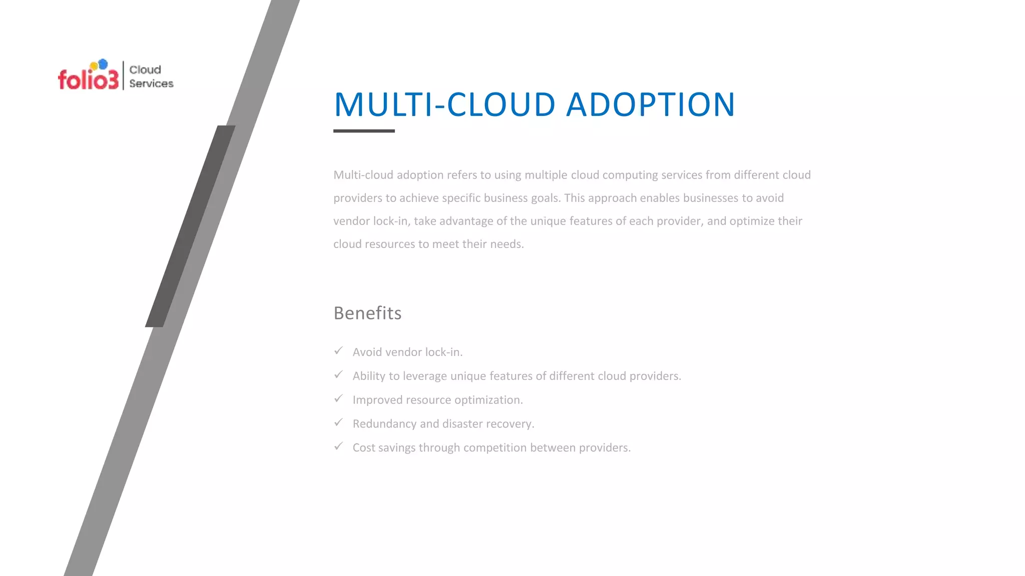 Multi-cloud adoption refers to using multiple cloud computing services from different cloud
providers to achieve specific business goals. This approach enables businesses to avoid
vendor lock-in, take advantage of the unique features of each provider, and optimize their
cloud resources to meet their needs.
MULTI-CLOUD ADOPTION
Benefits
 Avoid vendor lock-in.
 Ability to leverage unique features of different cloud providers.
 Improved resource optimization.
 Redundancy and disaster recovery.
 Cost savings through competition between providers.
 