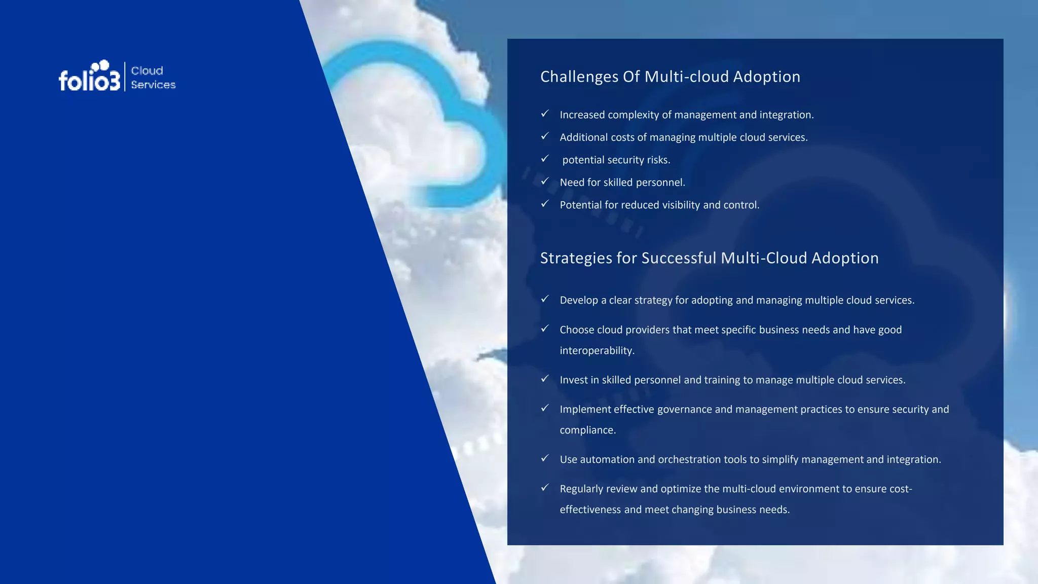 Challenges Of Multi-cloud Adoption
 Increased complexity of management and integration.
 Additional costs of managing multiple cloud services.
 potential security risks.
 Need for skilled personnel.
 Potential for reduced visibility and control.
Strategies for Successful Multi-Cloud Adoption
 Develop a clear strategy for adopting and managing multiple cloud services.
 Choose cloud providers that meet specific business needs and have good
interoperability.
 Invest in skilled personnel and training to manage multiple cloud services.
 Implement effective governance and management practices to ensure security and
compliance.
 Use automation and orchestration tools to simplify management and integration.
 Regularly review and optimize the multi-cloud environment to ensure cost-
effectiveness and meet changing business needs.
 