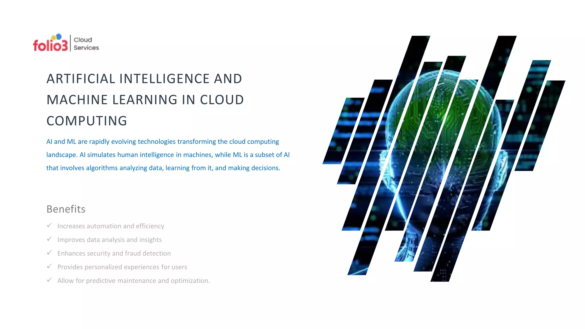 ARTIFICIAL INTELLIGENCE AND
MACHINE LEARNING IN CLOUD
COMPUTING
AI and ML are rapidly evolving technologies transforming the cloud computing
landscape. AI simulates human intelligence in machines, while ML is a subset of AI
that involves algorithms analyzing data, learning from it, and making decisions.
Benefits
 Increases automation and efficiency
 Improves data analysis and insights
 Enhances security and fraud detection
 Provides personalized experiences for users
 Allow for predictive maintenance and optimization.
 