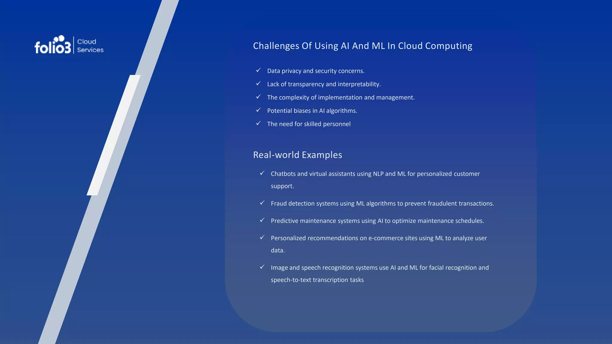 Challenges Of Using AI And ML In Cloud Computing
 Data privacy and security concerns.
 Lack of transparency and interpretability.
 The complexity of implementation and management.
 Potential biases in AI algorithms.
 The need for skilled personnel
Real-world Examples
 Chatbots and virtual assistants using NLP and ML for personalized customer
support.
 Fraud detection systems using ML algorithms to prevent fraudulent transactions.
 Predictive maintenance systems using AI to optimize maintenance schedules.
 Personalized recommendations on e-commerce sites using ML to analyze user
data.
 Image and speech recognition systems use AI and ML for facial recognition and
speech-to-text transcription tasks
 