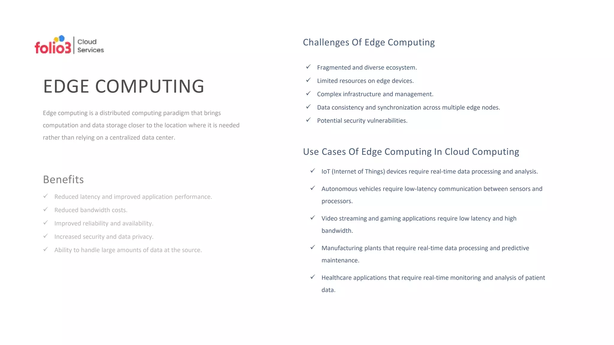 EDGE COMPUTING
Edge computing is a distributed computing paradigm that brings
computation and data storage closer to the location where it is needed
rather than relying on a centralized data center.
Benefits
 Reduced latency and improved application performance.
 Reduced bandwidth costs.
 Improved reliability and availability.
 Increased security and data privacy.
 Ability to handle large amounts of data at the source.
Challenges Of Edge Computing
 Fragmented and diverse ecosystem.
 Limited resources on edge devices.
 Complex infrastructure and management.
 Data consistency and synchronization across multiple edge nodes.
 Potential security vulnerabilities.
Use Cases Of Edge Computing In Cloud Computing
 IoT (Internet of Things) devices require real-time data processing and analysis.
 Autonomous vehicles require low-latency communication between sensors and
processors.
 Video streaming and gaming applications require low latency and high
bandwidth.
 Manufacturing plants that require real-time data processing and predictive
maintenance.
 Healthcare applications that require real-time monitoring and analysis of patient
data.
 