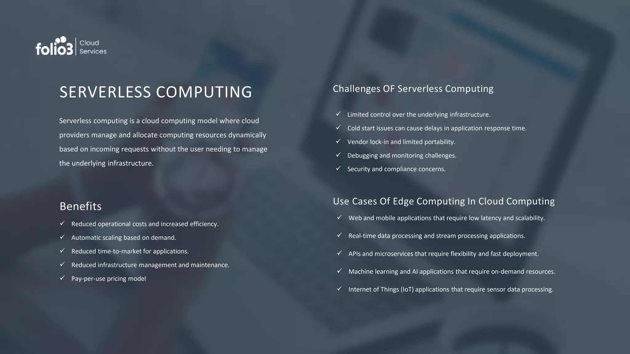 SERVERLESS COMPUTING
Serverless computing is a cloud computing model where cloud
providers manage and allocate computing resources dynamically
based on incoming requests without the user needing to manage
the underlying infrastructure.
Benefits
 Reduced operational costs and increased efficiency.
 Automatic scaling based on demand.
 Reduced time-to-market for applications.
 Reduced infrastructure management and maintenance.
 Pay-per-use pricing model
Challenges OF Serverless Computing
 Limited control over the underlying infrastructure.
 Cold start issues can cause delays in application response time.
 Vendor lock-in and limited portability.
 Debugging and monitoring challenges.
 Security and compliance concerns.
Use Cases Of Edge Computing In Cloud Computing
 Web and mobile applications that require low latency and scalability.
 Real-time data processing and stream processing applications.
 APIs and microservices that require flexibility and fast deployment.
 Machine learning and AI applications that require on-demand resources.
 Internet of Things (IoT) applications that require sensor data processing.
 