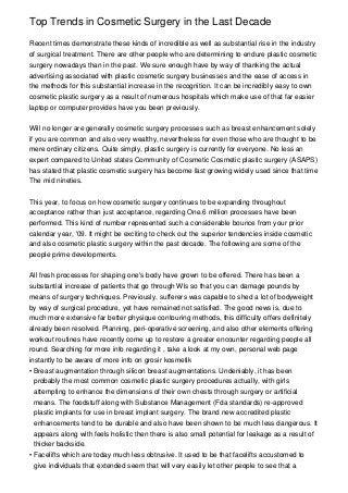 Top Trends in Cosmetic Surgery in the Last Decade

Recent times demonstrate these kinds of incredible as well as substantial rise in the industry
of surgical treatment. There are other people who are determining to endure plastic cosmetic
surgery nowadays than in the past. We sure enough have by way of thanking the actual
advertising associated with plastic cosmetic surgery businesses and the ease of access in
the methods for this substantial increase in the recognition. It can be incredibly easy to own
cosmetic plastic surgery as a result of numerous hospitals which make use of that far easier
laptop or computer provides have you been previously.


Will no longer are generally cosmetic surgery processes such as breast enhancement solely
if you are common and also very wealthy, nevertheless for even those who are thought to be
mere ordinary citizens. Quite simply, plastic surgery is currently for everyone. No less an
expert compared to United states Community of Cosmetic Cosmetic plastic surgery (ASAPS)
has stated that plastic cosmetic surgery has become fast growing widely used since that time
The mid nineties.


This year, to focus on how cosmetic surgery continues to be expanding throughout
acceptance rather than just acceptance, regarding One.6 million processes have been
performed. This kind of number represented such a considerable bounce from your prior
calendar year, '09. It might be exciting to check out the superior tendencies inside cosmetic
and also cosmetic plastic surgery within the past decade. The following are some of the
people prime developments.


All fresh processes for shaping one's body have grown to be offered. There has been a
substantial increase of patients that go through Wls so that you can damage pounds by
means of surgery techniques. Previously, sufferers was capable to shed a lot of bodyweight
by way of surgical procedure, yet have remained not satisfied. The good news is, due to
much more extensive far better physique contouring methods, this difficulty offers definitely
already been resolved. Planning, peri-operative screening, and also other elements offering
workout routines have recently come up to restore a greater encounter regarding people all
round. Searching for more info regarding it , take a look at my own, personal web page
instantly to be aware of more info on grosir kosmetik
• Breast augmentation through silicon breast augmentations. Undeniably, it has been
  probably the most common cosmetic plastic surgery procedures actually, with girls
  attempting to enhance the dimensions of their own chests through surgery or artificial
  means. The foodstuff along with Substance Management (Fda standards) re-approved
  plastic implants for use in breast implant surgery. The brand new accredited plastic
  enhancements tend to be durable and also have been shown to be much less dangerous. It
  appears along with feels holistic then there is also small potential for leakage as a result of
  thicker backside.
• Facelifts which are today much less obtrusive. It used to be that facelifts accustomed to
  give individuals that extended seem that will very easily let other people to see that a
 