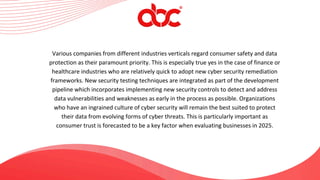 Various companies from different industries verticals regard consumer safety and data
protection as their paramount priority. This is especially true yes in the case of finance or
healthcare industries who are relatively quick to adopt new cyber security remediation
frameworks. New security testing techniques are integrated as part of the development
pipeline which incorporates implementing new security controls to detect and address
data vulnerabilities and weaknesses as early in the process as possible. Organizations
who have an ingrained culture of cyber security will remain the best suited to protect
their data from evolving forms of cyber threats. This is particularly important as
consumer trust is forecasted to be a key factor when evaluating businesses in 2025.
 