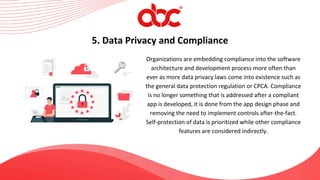 Organizations are embedding compliance into the software
architecture and development process more often than
ever as more data privacy laws come into existence such as
the general data protection regulation or CPCA. Compliance
is no longer something that is addressed after a compliant
app is developed, it is done from the app design phase and
removing the need to implement controls after-the-fact.
Self-protection of data is prioritized while other compliance
features are considered indirectly.
5. Data Privacy and Compliance
 