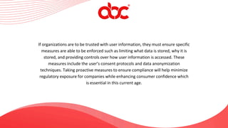 If organizations are to be trusted with user information, they must ensure specific
measures are able to be enforced such as limiting what data is stored, why it is
stored, and providing controls over how user information is accessed. These
measures include the user’s consent protocols and data anonymization
techniques. Taking proactive measures to ensure compliance will help minimize
regulatory exposure for companies while enhancing consumer confidence which
is essential in this current age.
 
