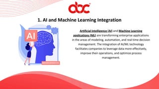 Artificial Intelligence (AI) and Machine Learning
applications (ML) are transforming enterprise applications
in the areas of modeling, automation, and real time decision
management. The integration of AI/ML technology
facilitates companies to leverage data more effectively,
improve their operations, and optimize process
management.
1. AI and Machine Learning Integration
 