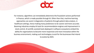 For instance, algorithms can immediately determine the fraudulent actions performed
in finance, which is made possible through AI. Other than that, machine learning
approaches can assist in diagnostics of patients through patient data analysis, in
healthcare settings, hence making many predictions to be sooner and more accurate.
Booming industries employ AI tools for recommendation engines and improvement in
stock control. AI and ML assisted tools deployed in software ecosystems embed the
ability for organizations to become more responsive and more innovative within the
business environment, making such technologies crucial for the businesses that intend
to evolve by 2025.
 