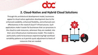 Through this architectural development model, businesses
appeal to cloud-native application development due to the
enhanced scalability, enhanced flexibility, and enhanced cost-
effectiveness in the need of cloud IT infrastructures. Such
applications make it easier for businesses that run processes in
the cloud to scale resources, whenever they are needed, into
their zero-infrastructure maintenance model. This model is
particularly useful to businesses experiencing high workload
variability patterns as it permits quick adjustment to levels of
resources that are needed.
2. Cloud-Native and Hybrid Cloud Solutions
 