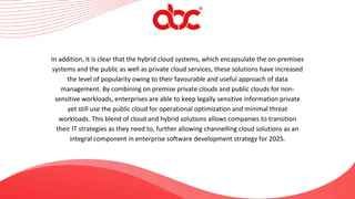 In addition, it is clear that the hybrid cloud systems, which encapsulate the on-premises
systems and the public as well as private cloud services, these solutions have increased
the level of popularity owing to their favourable and useful approach of data
management. By combining on premise private clouds and public clouds for non-
sensitive workloads, enterprises are able to keep legally sensitive information private
yet still use the public cloud for operational optimization and minimal threat
workloads. This blend of cloud and hybrid solutions allows companies to transition
their IT strategies as they need to, further allowing channelling cloud solutions as an
integral component in enterprise software development strategy for 2025.
 