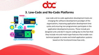 Low code and no code application development tools are
changing the software development paradigm of the
organizations; improving application development time
cycles and ensuring non-programmers participate in the
application development process. These include pre-
designed units and don’t require coding due to the fact that
they include mix and match type features that enable non-
technical people to create and install application systems
based on the functional know how only .
3. Low-Code and No-Code Platforms
 