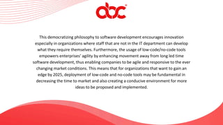 This democratizing philosophy to software development encourages innovation
especially in organizations where staff that are not in the IT department can develop
what they require themselves. Furthermore, the usage of low-code/no-code tools
empowers enterprises’ agility by enhancing movement away from long led time
software development, thus enabling companies to be agile and responsive to the ever
changing market conditions. This means that for organizations that want to gain an
edge by 2025, deployment of low-code and no-code tools may be fundamental in
decreasing the time to market and also creating a conducive environment for more
ideas to be proposed and implemented.
 