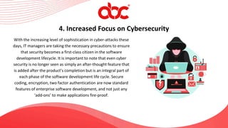 With the increasing level of sophistication in cyber-attacks these
days, IT managers are taking the necessary precautions to ensure
that security becomes a first-class citizen in the software
development lifecycle. It is important to note that even cyber
security is no longer seen as simply an after-thought feature that
is added after the product’s completion but is an integral part of
each phase of the software development life cycle. Secure
coding, encryption, two factor authentication are now standard
features of enterprise software development, and not just any
‘add-ons’ to make applications fire-proof.
4. Increased Focus on Cybersecurity
 