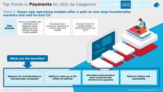 4© Capgemini 2020. All rights reserved |Payments Trends 2021 | November 2020
Source: Capgemini Financial Services Analysis, 2019
4© Capgemini 2020. All rights reserved |
What are the benefits?
Gateway for orchestrating an
interoperable ecosystem
Ability to scale up as the
‘utility-of-utilities’
Affordable implementation
when compared with
infrastructure upgrades
Network effects and
reachability
Focus to simplify user
interfaces and
integrate value-
added services
offered through
mobile wallets
Increased post-
pandemic adoption of
mobile apps and
wallets
Strong market for
mobile wallets,
EUR6,400 billion by
2027
Key
drivers
Trend 2: Super-app operating models offer a path to one-stop functionality
markets and end-to-end CX
Top Trends in Payments for 2021 by Capgemini Intelligent
Bank
Open
Banking
Customer
centricity
Go-to-
market
agility
Business
resilience
 