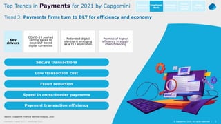 5© Capgemini 2020. All rights reserved |Payments Trends 2021 | November 2020
Source: Capgemini Financial Services Analysis, 2020
5© Capgemini 2020. All rights reserved |
COVID-19 pushed
central banks to
issue DLT-based
digital currencies
Federated digital
identity is emerging
as a DLT application
Promise of higher
efficiency in supply
chain financing
Key
drivers
Secure transactions
Fraud reduction
Payment transaction efficiency
Speed in cross-border payments
Low transaction cost
Trend 3: Payments firms turn to DLT for efficiency and economy
Top Trends in Payments for 2021 by Capgemini Intelligent
Bank
Open
Banking
Customer
centricity
Go-to-
market
agility
Business
resilience
 