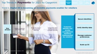 7© Capgemini 2020. All rights reserved |Payments Trends 2021 | November 2020
Source: Capgemini Financial Services Analysis, 2020
Higher customer
conversion rate
Scope for hyper-
personalized
offerings
Integrated data
sharing among
multiple devices
Key
drivers
7© Capgemini 2020. All rights reserved |
Trend 5: Digital ID is becoming an invisible payments enabler for retailers
Top Trends in Payments for 2021 by Capgemini Intelligent
Bank
Open
Banking
Customer
centricity
Go-to-
market
agility
Business
resilience
Customer
identity and
access
management
solutions
implemented
by retailers
Secure identities
Unify identity data
Manage customer
preferences
Scale up CX
 