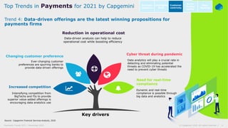 6© Capgemini 2020. All rights reserved |Payments Trends 2021 | November 2020
Source: Capgemini Financial Services Analysis, 2020
Trend 4: Data-driven offerings are the latest winning propositions for
payments firms
Top Trends in Payments for 2021 by Capgemini Intelligent
Bank
Open
Banking
Customer
centricity
Go-to-
market
agility
Business
resilience
Cyber threat during pandemic
Data analytics will play a crucial rate in
detecting and eliminating potential
threats as COVID-19 has accelerated the
need to prevent cyber threats
Changing customer preference
Ever-changing customer
preferences are spurring banks to
provide data-driven offerings
Need for real-time
compliance
Dynamic and real-time
compliance is possible through
big data and analytics
Increased competition
Intensifying competition from
BigTechs and FIs to provide
superior value-added offerings is
encouraging data analytics use
Reduction in operational cost
Data-driven analysis can help to reduce
operational cost while boosting efficiency
Key drivers
 