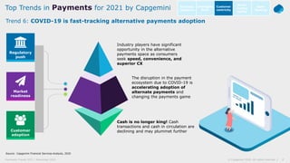 8© Capgemini 2020. All rights reserved |Payments Trends 2021 | November 2020
Source: Capgemini Financial Services Analysis, 2020
Trend 6: COVID-19 is fast-tracking alternative payments adoption
Top Trends in Payments for 2021 by Capgemini Intelligent
Bank
Open
Banking
Customer
centricity
Go-to-
market
agility
Business
resilience
Customer
adoption
Market
readiness
Regulatory
push
Industry players have significant
opportunity in the alternative
payments space as consumers
seek speed, convenience, and
superior CX
The disruption in the payment
ecosystem due to COVID-19 is
accelerating adoption of
alternate payments and
changing the payments game
Cash is no longer king! Cash
transactions and cash in circulation are
declining and may plummet further
 