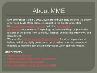  MM Enterprises is an ISO 9001:2008 Certified Company ensuring the quality
of services. MME offers complete support to the clients for meeting
its recruitment, payroll outsource and other customized
HR Services requirements. The package includes handling comprehensive
features of the profile from Sourcing, Selection, Short listing, Interviews, and
Recruitment.
 We also offer tailored Resume Writing Services for all job aspirants and
believe in drafting highly professional but actual resumes and cover letters
that help to make the best possible impression when applying for jobs.
MME SERVICES-
 Recruitment Services
 Payroll Outsource and Payroll Management
 Staffing/Manpower Outsourcing
 International Recruitment ( Executive Staff)
 