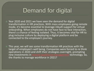  Year 2020 and 2021 we have seen the demand for digital
transformation in HR practices. With mass employees going remote
mode, it’s become essential to leverage inbuilt support for virtual
onboarding. When employees do not have face to face interaction,
there’s a chance of feeling isolated. Thus, it becomes vital for HR to
plug inclusive culture by deploying a digital platform and be
connected to the employee’s journey.
 This year, we will see some transformation HR practices with the
target of employee’s well being. Companies were forced to re think
operations in 2020 and shift their strategies overnight, prompting
new investments in remote workforce management technology. So,
the thanks to manage workforce in 2021?
 
