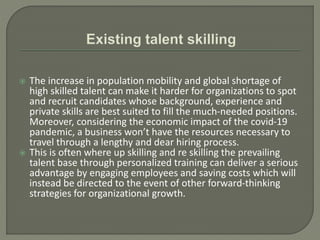  The increase in population mobility and global shortage of
high skilled talent can make it harder for organizations to spot
and recruit candidates whose background, experience and
private skills are best suited to fill the much-needed positions.
Moreover, considering the economic impact of the covid-19
pandemic, a business won’t have the resources necessary to
travel through a lengthy and dear hiring process.
 This is often where up skilling and re skilling the prevailing
talent base through personalized training can deliver a serious
advantage by engaging employees and saving costs which will
instead be directed to the event of other forward-thinking
strategies for organizational growth.
 