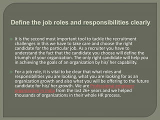  It is the second most important tool to tackle the recruitment
challenges in this we have to take care and choose the right
candidate for the particular job. As a recruiter you have to
understand the fact that the candidate you choose will define the
triumph of your organization. The only right candidate will help you
in achieving the goals of an organization by his/ her capability.
 For a job role, it is vital to be clear that what roles and
responsibilities you are looking, what you are looking for as an
organization growth and also what you will be offering to the future
candidate for his/ her growth. We are Professional employer
organization in India from the last 26+ years and we helped
thousands of organizations in their whole HR process.
 