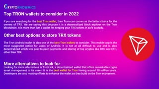 Top TRON wallets to consider in 2022
If you are searching for the best Tron wallet, then Tronscan comes as the better choice for the
owners of TRX. We are saying this because it is a decentralized block explorer on the Tron
blockchain. It is more than just a wallet for keeping your TRX tokens in safe custody.
Other best options to store TRX tokens
The Tron Android wallet is also one of the best Tron wallets to consider. This mobile app is the
most suggested option for users of Android. It is not at all difficult to use and is also
decentralized which lets peer-to-peer payments and storing of top cryptos like BTC and ETH,
other than TRX.
More alternatives to look for
Looking for more alternatives is TronLink, a decentralized wallet that offers remarkable crypto
asset management to its users. It is the best wallet for Tron having around 10 million users.
Developers are also making efforts to enhance the wallet as they build on the Tron ecosystem.
 