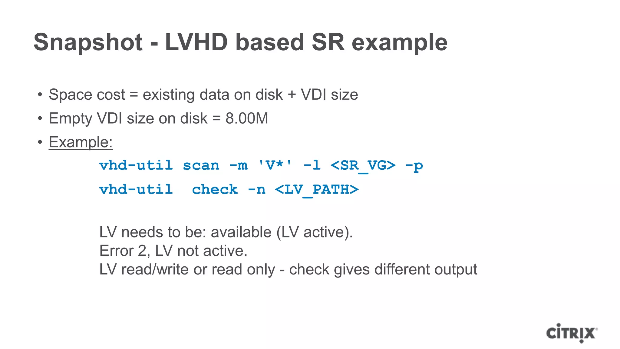 Snapshot - LVHD based SR example
• Space cost = existing data on disk + VDI size
• Empty VDI size on disk = 8.00M
• Example:
vhd-util scan -m 'V*' -l <SR_VG> -p
vhd-util check -n <LV_PATH>
LV needs to be: available (LV active).
Error 2, LV not active.
LV read/write or read only - check gives different output
 