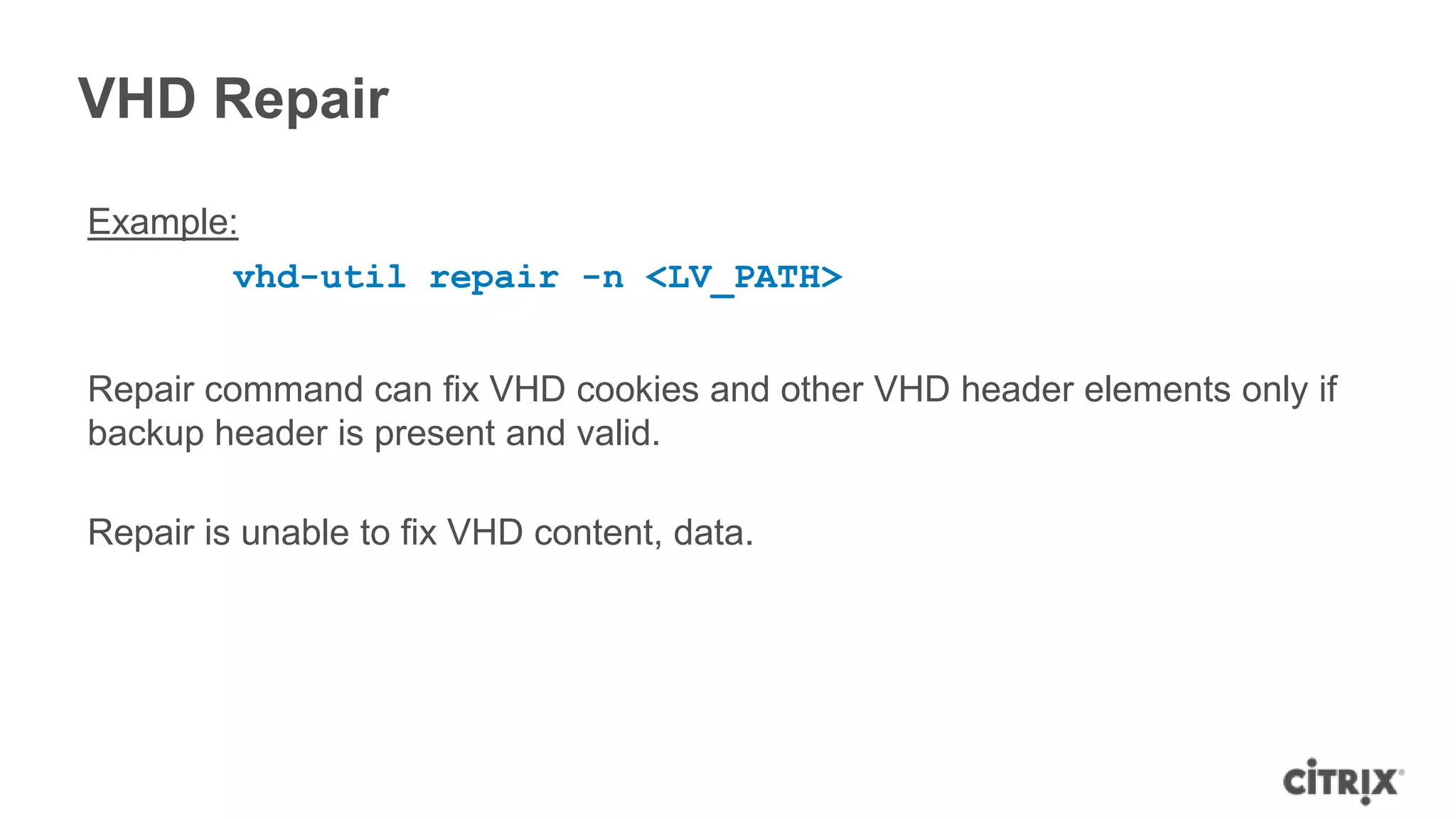 VHD Repair
Example:
vhd-util repair -n <LV_PATH>
Repair command can fix VHD cookies and other VHD header elements only if
backup header is present and valid.
Repair is unable to fix VHD content, data.
 