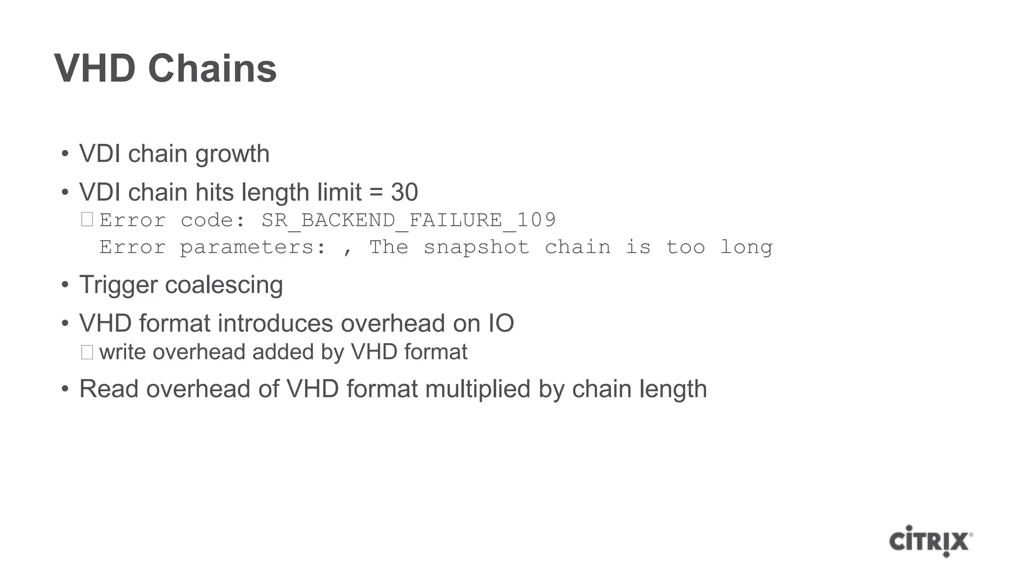 VHD Chains
• VDI chain growth
• VDI chain hits length limit = 30
ᵒError code: SR_BACKEND_FAILURE_109
Error parameters: , The snapshot chain is too long
• Trigger coalescing
• VHD format introduces overhead on IO
ᵒwrite overhead added by VHD format
• Read overhead of VHD format multiplied by chain length
 