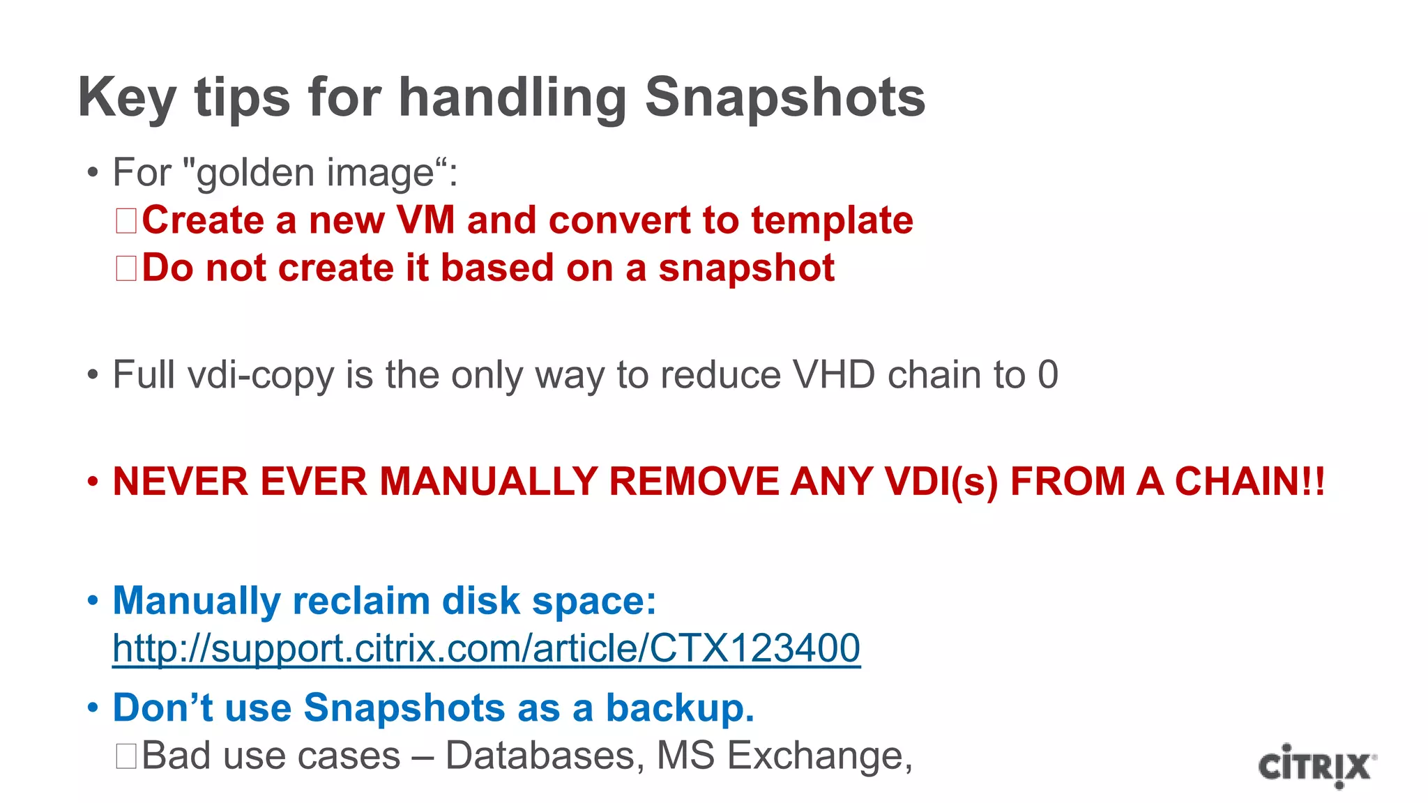Key tips for handling Snapshots
• For "golden image“:
ᵒCreate a new VM and convert to template
ᵒDo not create it based on a snapshot
• Full vdi-copy is the only way to reduce VHD chain to 0
• NEVER EVER MANUALLY REMOVE ANY VDI(s) FROM A CHAIN!!
• Manually reclaim disk space:
http://support.citrix.com/article/CTX123400
• Don’t use Snapshots as a backup.
ᵒBad use cases – Databases, MS Exchange,
 