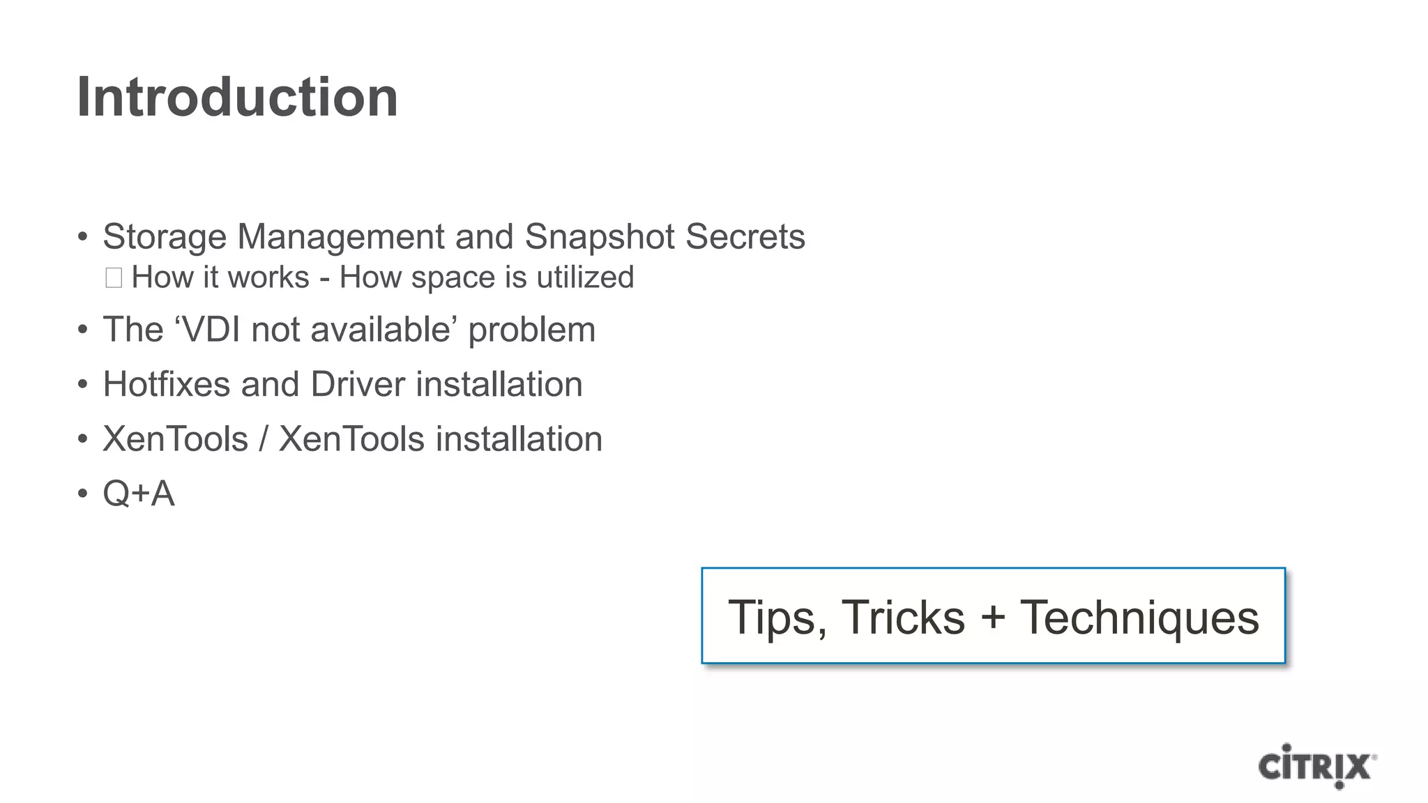 Introduction
• Storage Management and Snapshot Secrets
ᵒHow it works - How space is utilized
• The „VDI not available‟ problem
• Hotfixes and Driver installation
• XenTools / XenTools installation
• Q+A
Tips, Tricks + Techniques
 