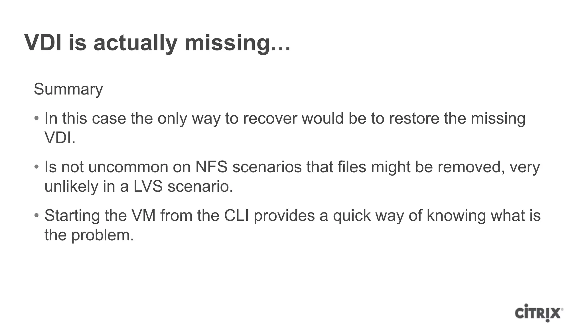VDI is actually missing…
Summary
• In this case the only way to recover would be to restore the missing
VDI.
• Is not uncommon on NFS scenarios that files might be removed, very
unlikely in a LVS scenario.
• Starting the VM from the CLI provides a quick way of knowing what is
the problem.
 