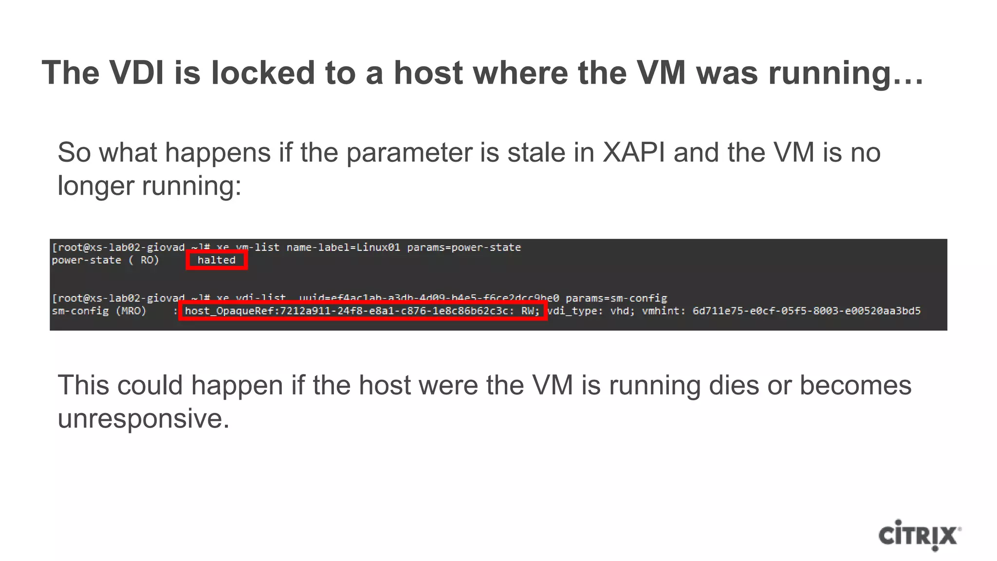 The VDI is locked to a host where the VM was running…
So what happens if the parameter is stale in XAPI and the VM is no
longer running:
This could happen if the host were the VM is running dies or becomes
unresponsive.
 