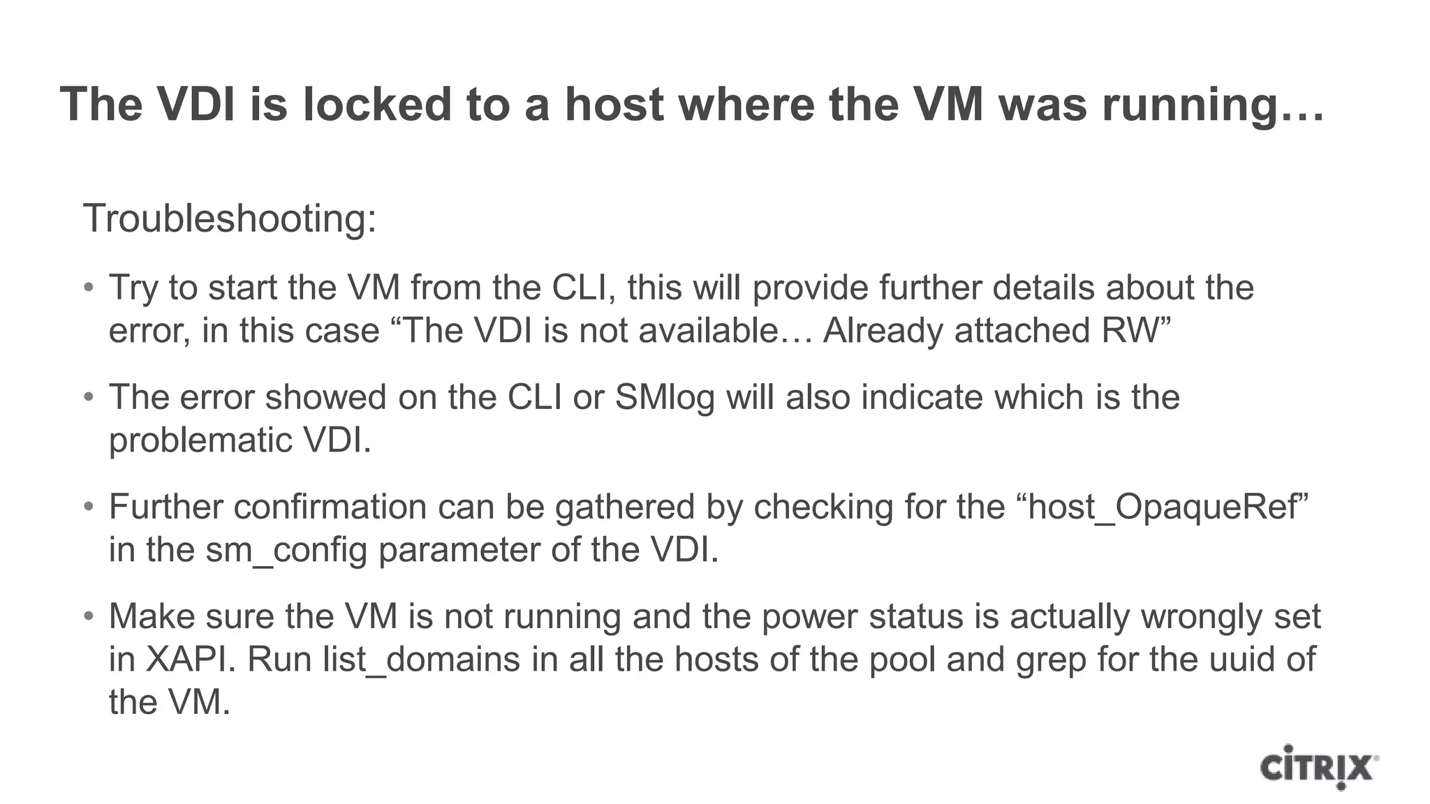 The VDI is locked to a host where the VM was running…
Troubleshooting:
• Try to start the VM from the CLI, this will provide further details about the
error, in this case “The VDI is not available… Already attached RW”
• The error showed on the CLI or SMlog will also indicate which is the
problematic VDI.
• Further confirmation can be gathered by checking for the “host_OpaqueRef”
in the sm_config parameter of the VDI.
• Make sure the VM is not running and the power status is actually wrongly set
in XAPI. Run list_domains in all the hosts of the pool and grep for the uuid of
the VM.
 