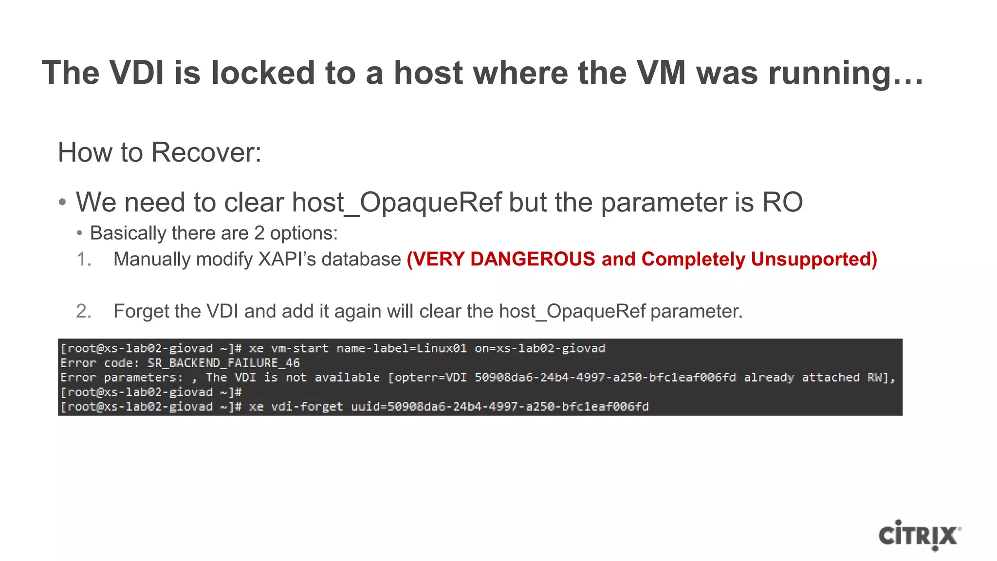 The VDI is locked to a host where the VM was running…
How to Recover:
• We need to clear host_OpaqueRef but the parameter is RO
• Basically there are 2 options:
1. Manually modify XAPI‟s database (VERY DANGEROUS and Completely Unsupported)
2. Forget the VDI and add it again will clear the host_OpaqueRef parameter.
 