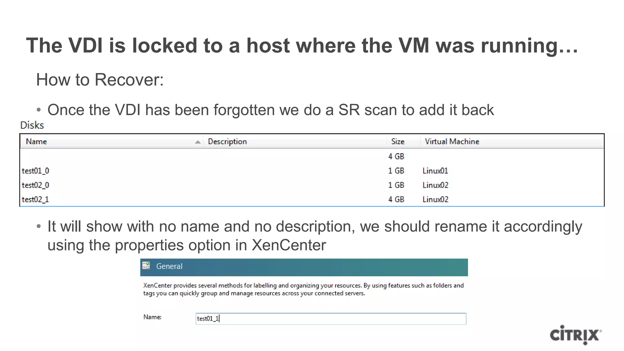 The VDI is locked to a host where the VM was running…
How to Recover:
• Once the VDI has been forgotten we do a SR scan to add it back
• It will show with no name and no description, we should rename it accordingly
using the properties option in XenCenter
 