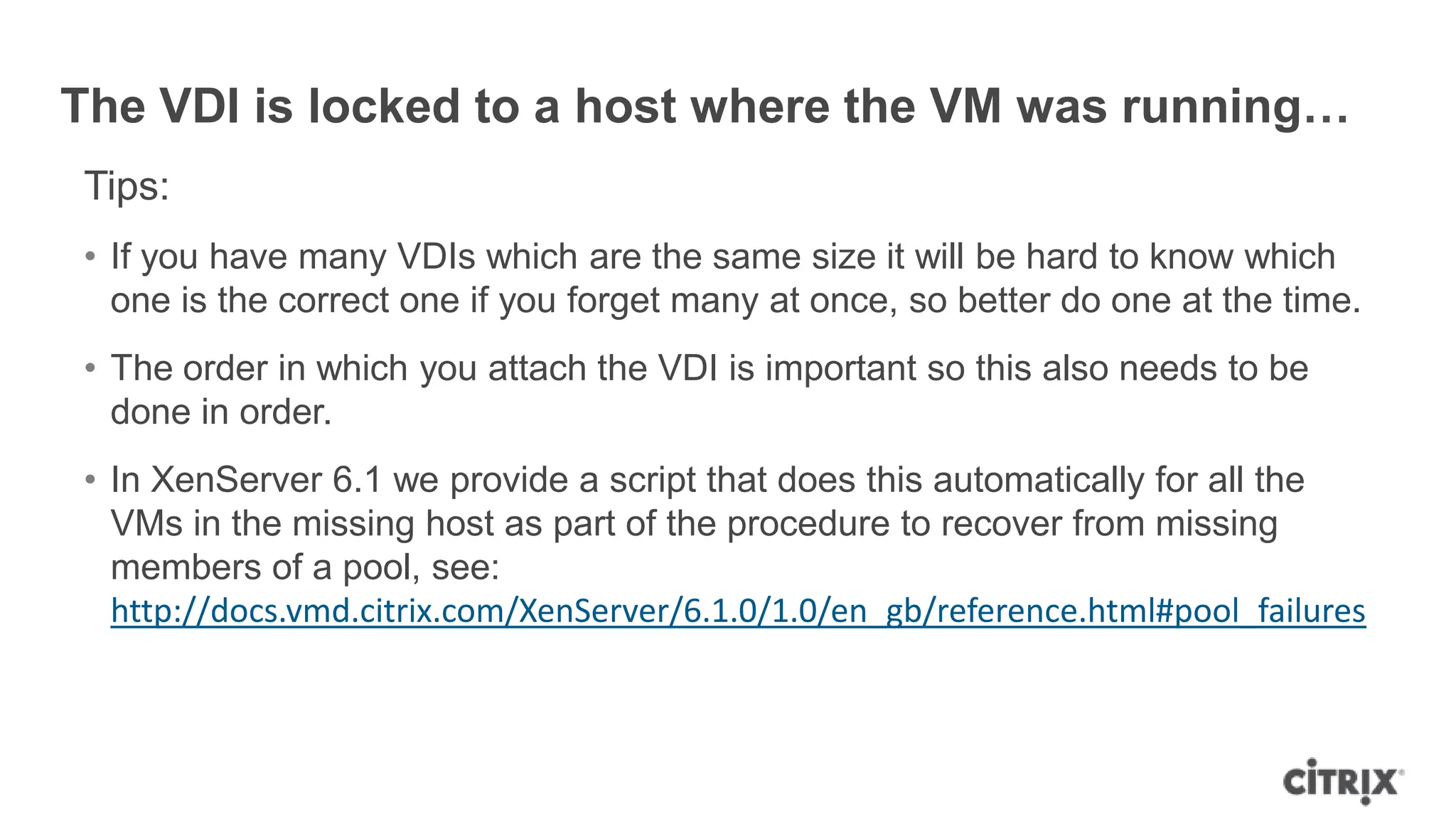 The VDI is locked to a host where the VM was running…
Tips:
• If you have many VDIs which are the same size it will be hard to know which
one is the correct one if you forget many at once, so better do one at the time.
• The order in which you attach the VDI is important so this also needs to be
done in order.
• In XenServer 6.1 we provide a script that does this automatically for all the
VMs in the missing host as part of the procedure to recover from missing
members of a pool, see:
http://docs.vmd.citrix.com/XenServer/6.1.0/1.0/en_gb/reference.html#pool_failures
 
